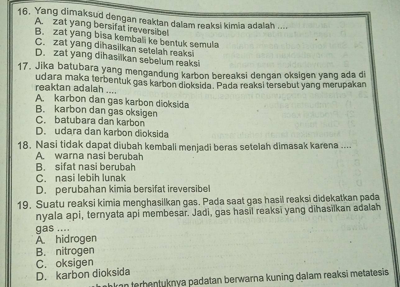 Yang dimaksud dengan reaktan dalam reaksi kimia adalah ....
A. zat yang bersifat ireversibel
B. zat yang bisa kembali ke bentuk semula
C. zat yang dihasilkan setelah reaksi
D. zat yang dihasilkan sebelum reaksi
17. Jika batubara yang mengandung karbon bereaksi dengan oksigen yang ada di
udara maka terbentuk gas karbon dioksida. Pada reaksi tersebut yang merupakan
reaktan adalah ....
A. karbon dan gas karbon dioksida
B. karbon dan gas oksigen
C. batubara dan karbon
D. udara dan karbon dioksida
18. Nasi tidak dapat diubah kembali menjadi beras setelah dimasak karena ....
A. warna nasi berubah
B. sifat nasi berubah
C. nasi lebih lunak
D. perubahan kimia bersifat ireversibel
19. Suatu reaksi kimia menghasilkan gas. Pada saat gas hasil reaksi didekatkan pada
nyala api, ternyata api membesar. Jadi, gas hasil reaksi yang dihasilkan adalah
gas ....
A. hidrogen
B. nitrogen
C. oksigen
D. karbon dioksida
akan terhentuknya padatan berwarna kuning dalam reaksi metatesis.