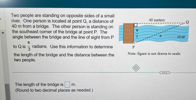 Two people are standing on opposite sides of a small
river. One person is located at point Q, a distance of
40 m from a bridge. The other person is standing on
the southeast corner of the bridge at point P. The
angle between the bridge and the line of sight from P
to Q is  π /3  radians. Use this information to determine
the length of the bridge and the distance between the Note: figure is not drawn to scale.
two people.
The length of the bridge is □ m.
(Round to two decimal places as needed.)