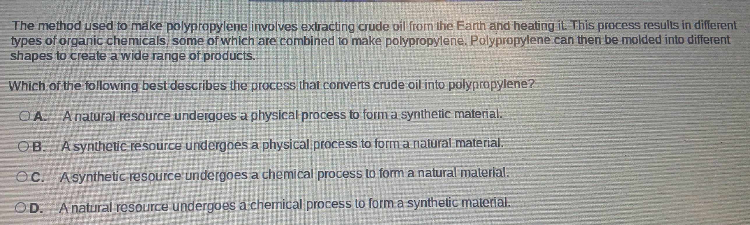 The method used to make polypropylene involves extracting crude oil from the Earth and heating it. This process results in different
types of organic chemicals, some of which are combined to make polypropylene. Polypropylene can then be molded into different
shapes to create a wide range of products.
Which of the following best describes the process that converts crude oil into polypropylene?
A. A natural resource undergoes a physical process to form a synthetic material.
B. A synthetic resource undergoes a physical process to form a natural material.
C. A synthetic resource undergoes a chemical process to form a natural material.
D. A natural resource undergoes a chemical process to form a synthetic material.