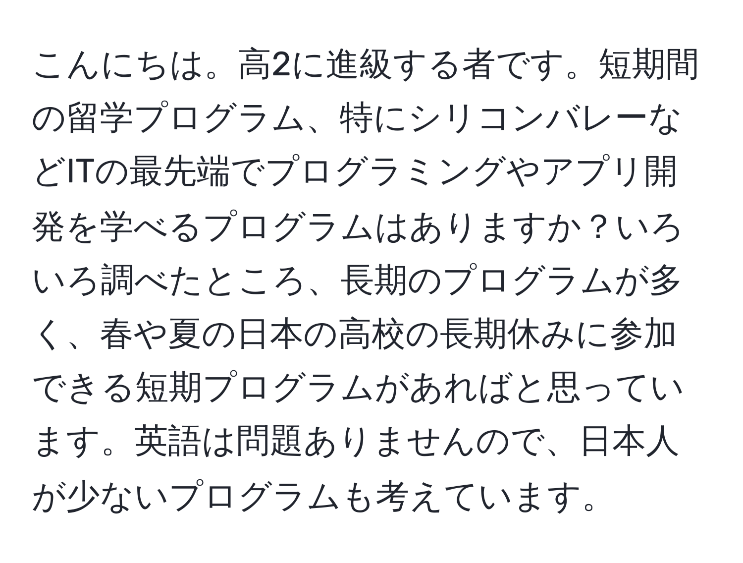 こんにちは。高2に進級する者です。短期間の留学プログラム、特にシリコンバレーなどITの最先端でプログラミングやアプリ開発を学べるプログラムはありますか？いろいろ調べたところ、長期のプログラムが多く、春や夏の日本の高校の長期休みに参加できる短期プログラムがあればと思っています。英語は問題ありませんので、日本人が少ないプログラムも考えています。