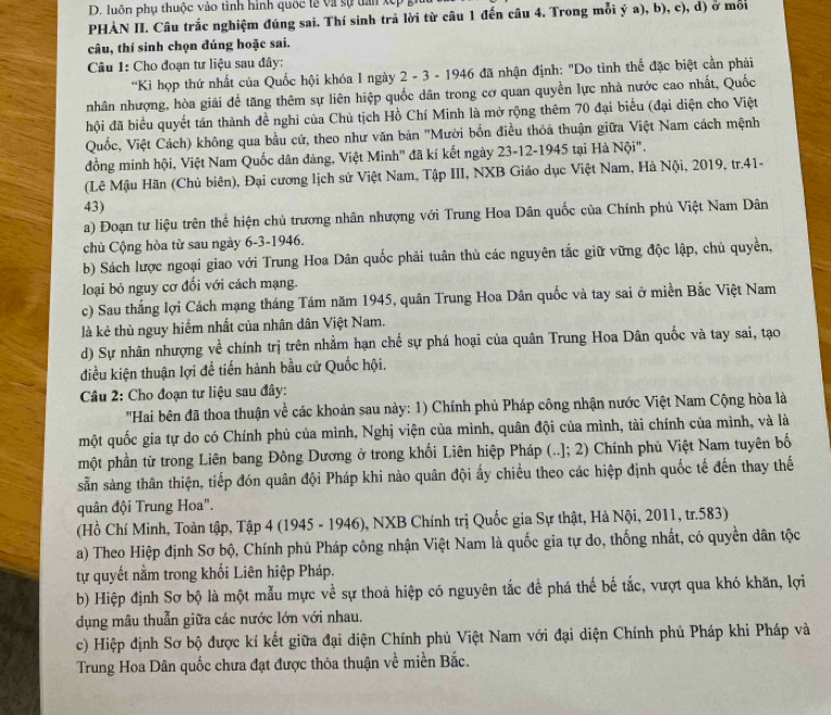 luôn phụ thuộc vào tinh hình quốc lễ và sự tan x
PHÀN II. Câu trắc nghiệm đúng sai. Thí sinh trả lời từ câu 1 đến câu 4. Trong mỗi ý a), b), c), d) ở môi
câu, thí sinh chọn đúng hoặc sai.
Câu 1: Cho đoạn tư liệu sau đây:
'Kì họp thứ nhất của Quốc hội khóa I ngày 2 - 3 - 1946 đã nhận định: "Do tình thể đặc biệt cần phải
nhân nhượng, hòa giải đề tăng thêm sự liên hiệp quốc dân trong cơ quan quyền lực nhà nước cao nhất, Quốc
đội đã biểu quyết tán thành đề nghi của Chủ tịch Hồ Chí Minh là mở rộng thêm 70 đại biểu (đại diện cho Việt
Quốc, Việt Cách) không qua bầu cứ, theo như văn bản "Mười bốn điều thỏa thuận giữa Việt Nam cách mệnh
đồng minh hội, Việt Nam Quốc dân đảng, Việt Minh" đã kí kết ngày 23-12-1945 tại Hà Nội".
(Lê Mậu Hãn (Chủ biên), Đại cương lịch sử Việt Nam, Tập III, NXB Giáo dục Việt Nam, Hà Nội, 2019, tr.41-
43)
a) Đoạn tư liệu trên thể hiện chủ trương nhân nhượng với Trung Hoa Dân quốc của Chính phủ Việt Nam Dân
chủ Cộng hòa từ sau ngày 6-3-1946.
b) Sách lược ngoại giao với Trung Hoa Dân quốc phải tuân thủ các nguyên tắc giữ vững độc lập, chủ quyền,
loại bỏ nguy cơ đổi với cách mạng.
c) Sau thắng lợi Cách mạng tháng Tám năm 1945, quân Trung Hoa Dân quốc và tay sai ở miền Bắc Việt Nam
là kẻ thù nguy hiểm nhất của nhân dân Việt Nam.
d) Sự nhân nhượng về chính trị trên nhằm hạn chế sự phá hoại của quân Trung Hoa Dân quốc và tay sai, tạo
điều kiện thuận lợi đề tiến hành bầu cử Quốc hội.
Câu 2: Cho đoạn tư liệu sau đây:
'Hai bên đã thoa thuận về các khoản sau này: 1) Chính phủ Pháp công nhận nước Việt Nam Cộng hòa là
một quốc gia tự do có Chính phủ của mình, Nghị viện của mình, quân đội của mình, tài chính của mình, và là
một phần từ trong Liên bang Đông Dương ở trong khối Liên hiệp Pháp (..]; 2) Chính phủ Việt Nam tuyên bố
sẵn sàng thân thiện, tiếp đón quân đội Pháp khi nào quân đội ấy chiều theo các hiệp định quốc tế đến thay thế
quân đội Trung Hoa".
(Hồ Chí Minh, Toàn tập, Tập 4 (1945 - 1946), NXB Chính trị Quốc gia Sự thật, Hà Nội, 2011, tr.583)
a) Theo Hiệp định Sơ bộ, Chính phủ Pháp công nhận Việt Nam là quốc gia tự do, thống nhất, có quyền dân tộc
tự quyết nằm trong khối Liên hiệp Pháp.
b) Hiệp định Sơ bộ là một mẫu mực về sự thoả hiệp có nguyên tắc để phá thế bế tắc, vượt qua khó khăn, lợi
dụng mâu thuẫn giữa các nước lớn với nhau.
c) Hiệp định Sơ bộ được kí kết giữa đại diện Chính phủ Việt Nam với đại diện Chính phủ Pháp khi Pháp và
Trung Hoa Dân quốc chưa đạt được thỏa thuận về miền Bắc.