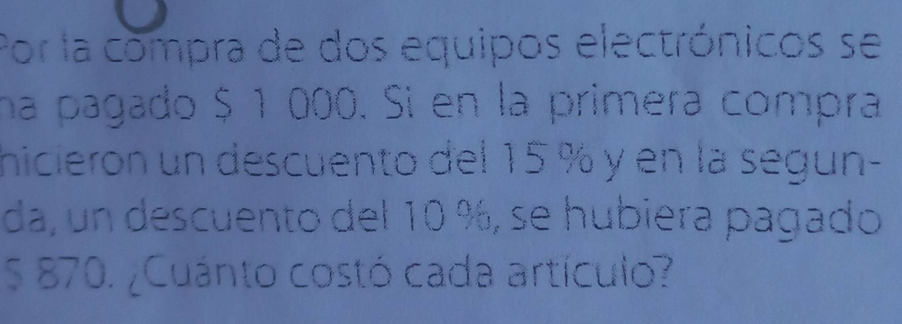 Por la compra de dos equipos electrónicos se 
na pagado $ 1 000. Si en la primera compra 
hicieron un descuento del 15 % y en la segun- 
da, un descuento del 10 %, se hubiera pagado
S 870. ¿Cuánto costó cada artículo?