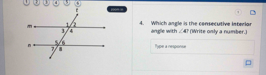 zoom in 
4. Which angle is the consecutive interior 
angle with ∠ 4 ? (Write only a number.) 
Type a response