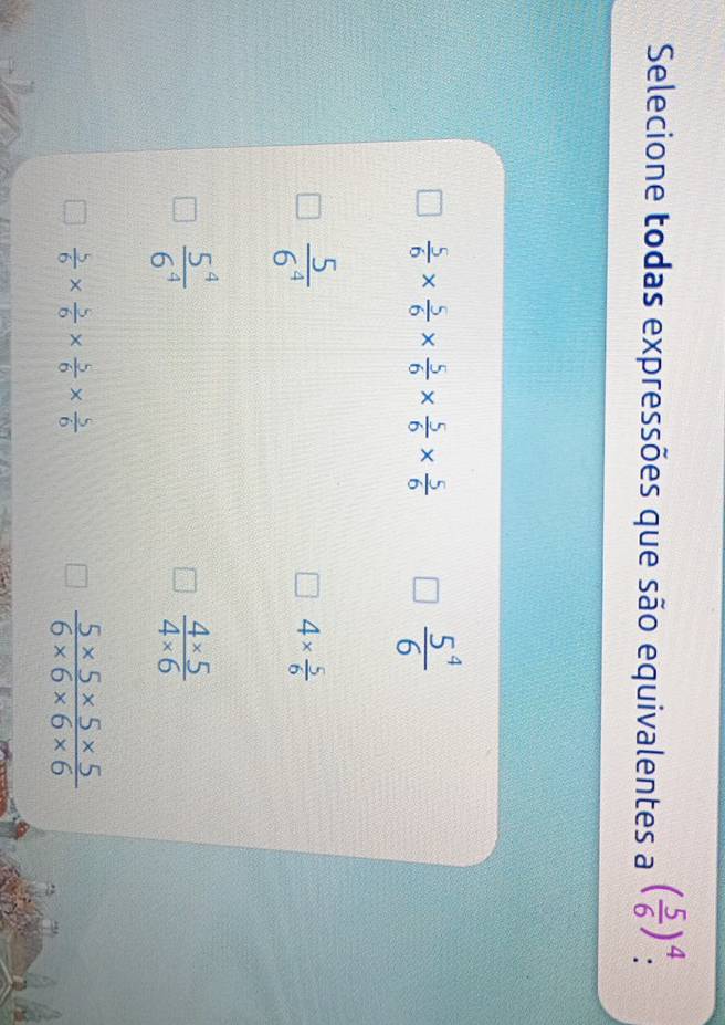 Selecione todas expressões que são equivalentes a ( 5/6 )^4 :
 5/6 *  5/6 *  5/6 *  5/6 *  5/6 
 5^4/6 
 5/6^4 
4*  5/6 
 5^4/6^4 
 (4* 5)/4* 6 
 5/6 *  5/6 *  5/6 *  5/6 
 (5* 5* 5* 5)/6* 6* 6* 6 