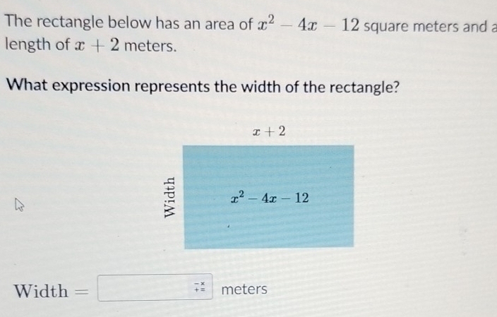 The rectangle below has an area of x^2-4x-12 square meters and a
length of x+2meters.
What expression represents the width of the rectangle?
Width =□ (_+)^(-x) meters