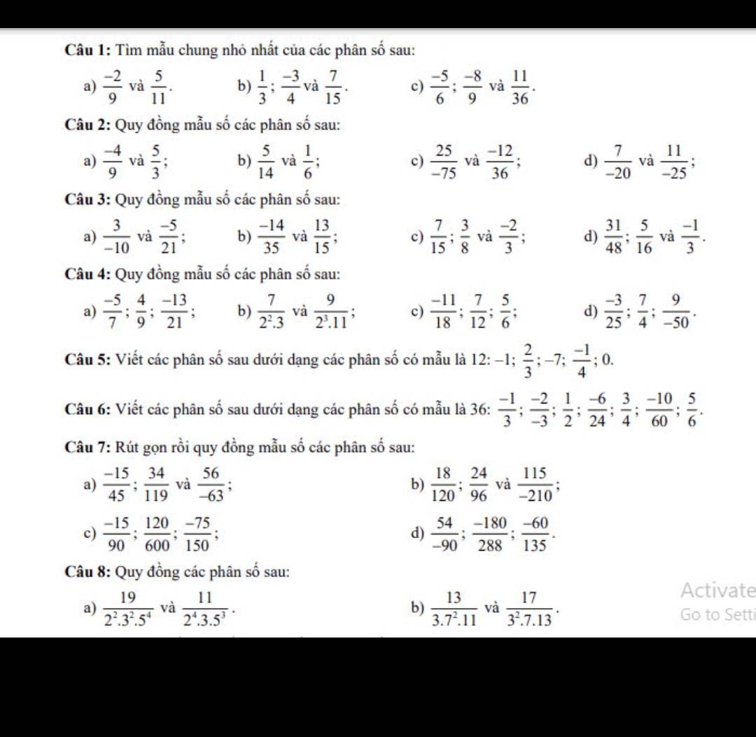 Tìm mẫu chung nhỏ nhất của các phân số sau:
a)  (-2)/9  và  5/11 . b)  1/3 ; (-3)/4  và  7/15 . c)  (-5)/6 ; (-8)/9  và  11/36 .
Câu 2: Quy đồng mẫu số các phân # 6 sau:
a)  (-4)/9  và  5/3 ; b)  5/14  và  1/6 ; c)  25/-75  và  (-12)/36 ; d)  7/-20  và  11/-25 ;
Câu 3: Quy đồng mẫu số các phân shat o ) sau:
a)  3/-10  và  (-5)/21 ; b)  (-14)/35  và  13/15 ; c)  7/15 ; 3/8  và  (-2)/3 ; d)  31/48 ; 5/16  và  (-1)/3 .
Câu 4: Quy đồng mẫu số các phân số sau:
a)  (-5)/7 ; 4/9 ; (-13)/21 ; b)  7/2^2.3  và  9/2^3.11 . c)  (-11)/18 ; 7/12 ; 5/6 ; d)  (-3)/25 ; 7/4 ; 9/-50 .
Câu 5: Viết các phân số sau dưới dạng các phân số có mẫu là 12: -1; 2/3 ;-7; (-1)/4 ; 0.
Câu 6: Viết các phân số sau dưới dạng các phân số có mẫu là 36:  (-1)/3 ; (-2)/-3 ; 1/2 ; (-6)/24 ; 3/4 ; (-10)/60 ; 5/6 .
Câu 7: Rút gọn rồi quy đồng mẫu số các phân số sau:
a)  (-15)/45 ; 34/119  và  56/-63 ;  18/120 ; 24/96  và  115/-210 ;
b)
c)  (-15)/90 ; 120/600 ; (-75)/150 ;  54/-90 ; (-180)/288 ; (-60)/135 .
d)
Câu 8: Quy đồng các phân số sau:
Activate
a)  19/2^2.3^2.5^4  và  11/2^4.3.5^3 . b)  13/3.7^2.11  và  17/3^2.7.13 . Go to Setti