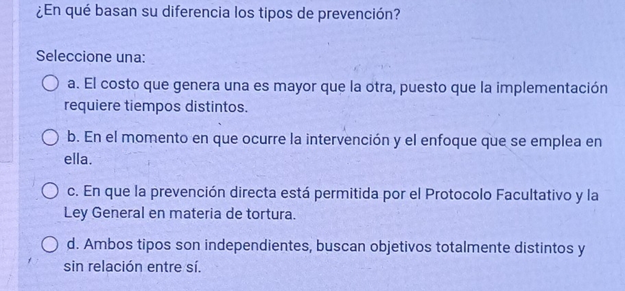 ¿En qué basan su diferencia los tipos de prevención?
Seleccione una:
a. El costo que genera una es mayor que la otra, puesto que la implementación
requiere tiempos distintos.
b. En el momento en que ocurre la intervención y el enfoque que se emplea en
ella.
c. En que la prevención directa está permitida por el Protocolo Facultativo y la
Ley General en materia de tortura.
d. Ambos tipos son independientes, buscan objetivos totalmente distintos y
sin relación entre sí.