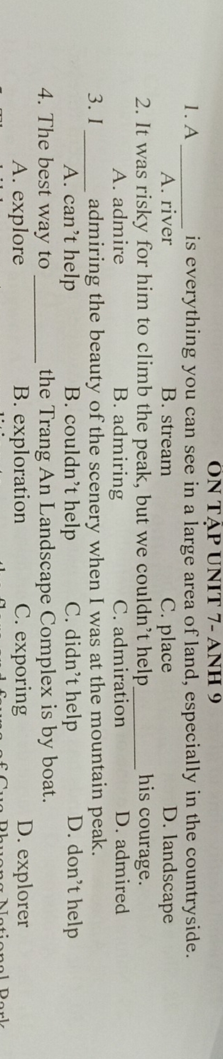 ON TậP UNIT 7- ANH 9
1. A_ is everything you can see in a large area of land, especially in the countryside.
A. river B. stream C. place D. landscape
2. It was risky for him to climb the peak, but we couldn’t help_ his courage.
A. admire B. admiring C. admiration D. admired
3. I _admiring the beauty of the scenery when I was at the mountain peak.
A. can’t help B. couldn’t help C. didn’t help D. don’t help
4. The best way to _the Trang An Landscape Complex is by boat.
A. explore B. exploration C. exporing D. explorer
Drk