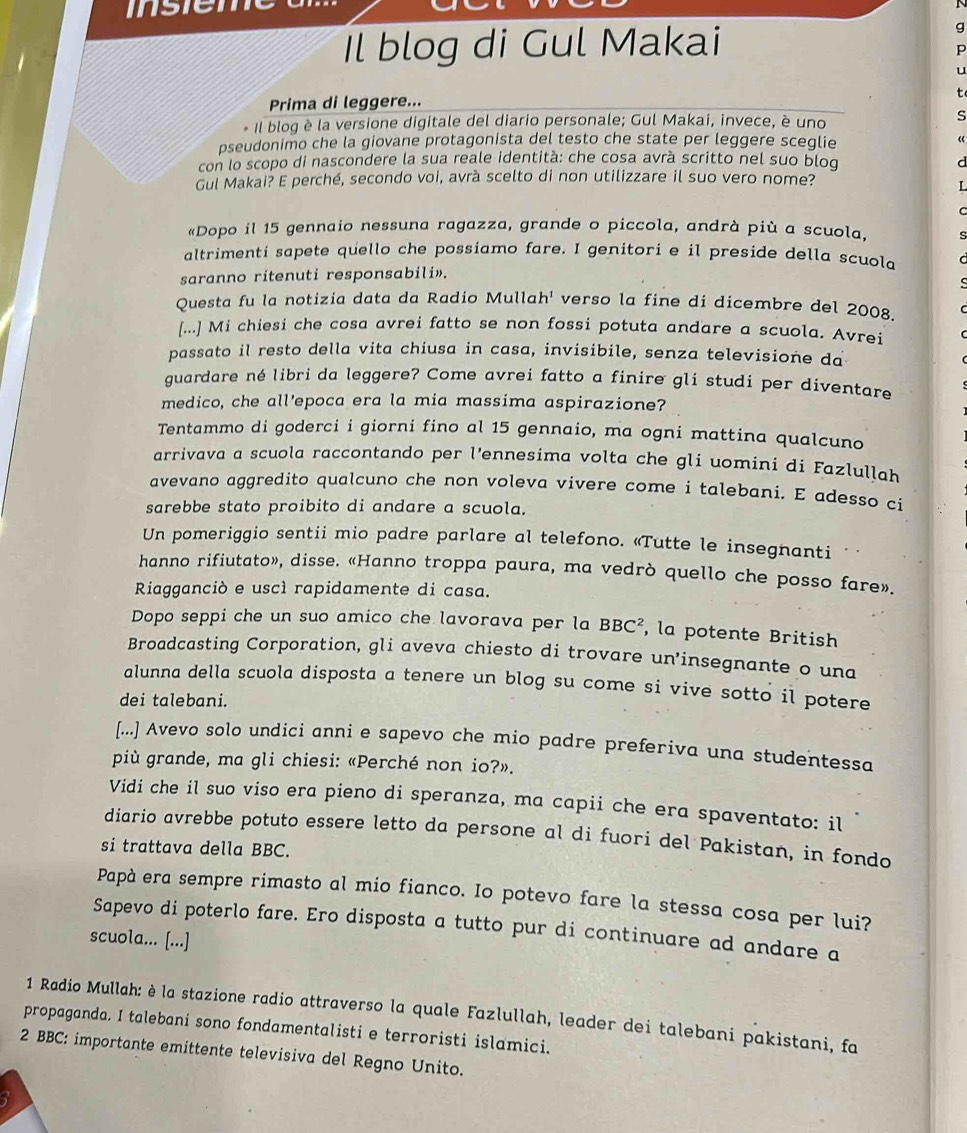 Il blog di Gul Makai
g
p
u
Prima di leggere... t
* Il blog è la versione digitale del diario personale; Gul Makai, invece, è uno S
pseudonimo che la giovane protagonista del testo che state per leggere sceglie «
con lo scopo di nascondere la sua reale identità: che cosa avrà scritto nel suo bloq d
Gul Makai? E perché, secondo voi, avrà scelto di non utilizzare il suo vero nome?
L
«Dopo il 15 gennaio nessuna ragazza, grande o piccola, andrà più a scuola, s
altrimenti sapete quello che possiamo fare. I genitori e il preside della scuola
saranno ritenuti responsabili».
Questa fu la notizia data da Radio Mullah' verso la fine di dicembre del 2008.
[...] Mi chiesi che cosa avrei fatto se non fossi potuta andare a scuola. Avrei
passato il resto della vita chiusa in casa, invisibile, senza televisione da
guardare né libri da leggere? Come avrei fatto a finire gli studi per diventare
medico, che all'epoca era la mia massima aspirazione?
Tentammo di goderci i giorni fino al 15 gennaio, ma ogni mattina qualcuno
arrivava a scuola raccontando per l'ennesima volta che gli uomini di Fazlullah
avevano aggredito qualcuno che non voleva vivere come i talebani. E adesso ci
sarebbe stato proibito di andare a scuola.
Un pomeriggio sentii mio padre parlare al telefono. «Tutte le insegnanti
hanno rifiutato», disse. «Hanno troppa paura, ma vedrò quello che posso fare».
Riagganciò e uscì rapidamente di casa.
Dopo seppi che un suo amico che lavorava per la BBC^2 , la potente British
Broadcasting Corporation, gli aveva chiesto di trovare un’insegnante o una
alunna della scuola disposta a tenere un blog su come si vive sotto il potere
dei talebani.
[...] Avevo solo undici anni e sapevo che mio padre preferiva una studentessa
più grande, ma gli chiesi: «Perché non io?».
Vidi che il suo viso era pieno di speranza, ma capii che era spaventato: il
diario avrebbe potuto essere letto da persone al di fuori del Pakistan, in fondo
si trattava della BBC.
Papà era sempre rimasto al mio fianco. Io potevo fare la stessa cosa per lui?
Sapevo di poterlo fare. Ero disposta a tutto pur di continuare ad andare a
scuola... [...]
1 Radio Mullah: è la stazione radio attraverso la quale Fazlullah, leader dei talebani pakistani, fa
propaganda. I talebani sono fondamentalisti e terroristi islamici.
2 BBC: importante emittente televisiva del Regno Unito.