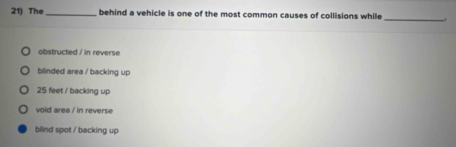 The_ behind a vehicle is one of the most common causes of collisions while
_
obstructed / in reverse
blinded area / backing up
25 feet / backing up
void area / in reverse
blind spot / backing up