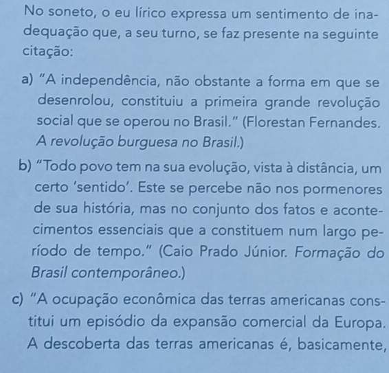 No soneto, o eu lírico expressa um sentimento de ina-
dequação que, a seu turno, se faz presente na seguinte
citação:
a) "A independência, não obstante a forma em que se
desenrolou, constituiu a primeira grande revolução
social que se operou no Brasil.” (Florestan Fernandes.
A revolução burguesa no Brasil.)
b) “Todo povo tem na sua evolução, vista à distância, um
certo ‘sentido’. Este se percebe não nos pormenores
de sua história, mas no conjunto dos fatos e aconte-
cimentos essenciais que a constituem num largo pe-
ríodo de tempo." (Caio Prado Júnior. Formação do
Brasil contemporâneo.)
c) "A ocupação econômica das terras americanas cons-
titui um episódio da expansão comercial da Europa.
A descoberta das terras americanas é, basicamente,