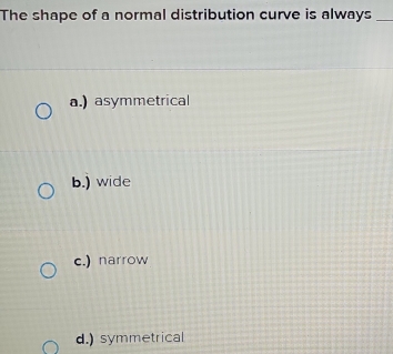 The shape of a normal distribution curve is always_
a.) asymmetrical
b.) wide
c.) narrow
d.) symmetrical