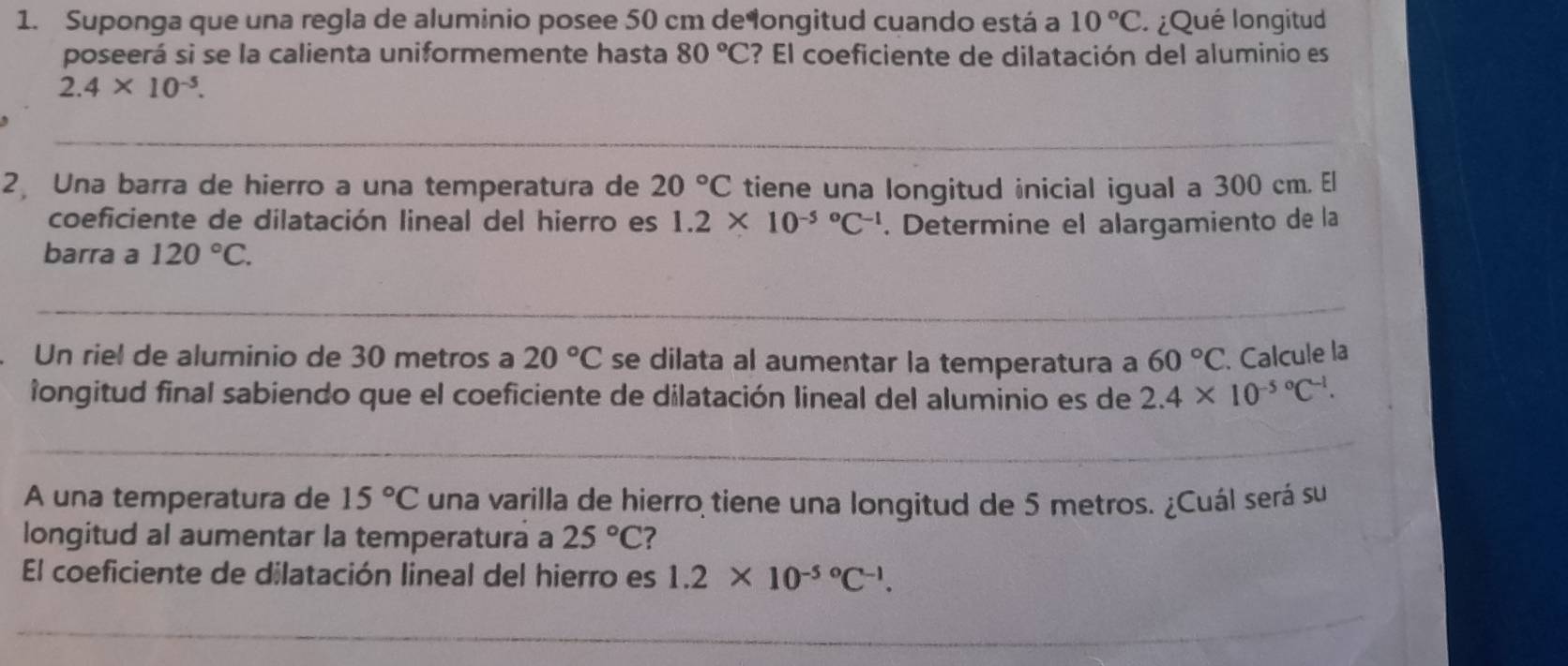 Suponga que una regla de aluminio posee 50 cm delongitud cuando está a 10°C ¿Qué longitud 
poseerá si se la calienta uniformemente hasta 80°C ? El coeficiente de dilatación del aluminio es
2.4* 10^(-5). 
2 Una barra de hierro a una temperatura de 20°C tiene una longitud inicial igual a 300 cm. El 
coeficiente de dilatación lineal del hierro es 1.2* 10^((-5)°C^-1). Determine el alargamiento de la 
barra a 120°C. 
Un riel de aluminio de 30 metros a 20°C se dilata al aumentar la temperatura a 60°C. Calcule la 
longitud final sabiendo que el coeficiente de dilatación lineal del aluminio es de 2.4* 10^((-5)°C^-1)
A una temperatura de 15°C una varilla de hierro tiene una longitud de 5 metros. ¿Cuál será su 
longitud al aumentar la temperatura a 25°C ? 
El coeficiente de dilatación lineal del hierro es 1.2* 10^((-5)°C^-1).