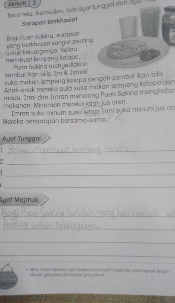 Aktiviti 2 
Baca teks. Kemudian, tulis ayat tunggal dan dyul I 
Sarapan Berkhasiat 
Bagi Puan Sakina, sarapan 
yang berkhasiat sangat penting 
untuk keluarganya. Beliau 
membuat lempeng kelapa. 
Puan Sakina menyediakan 
sambal ikan bilis. Encik Ismail 
suka makan lempeng kelapa dengan sambal ikan bilis. 
Anak-anak mereka pula suka makan lempeng kelapa den 
madu. Irmi dan Imran menolong Puan Sakina menghidan 
makanan. Minuman mereka ialah jus oren. 
Imran suka minum susu tetapi Irmi suka minum jus or 
Mereka bersarapan bersama-sama. 
Ayat Tunggal 
1._ 
2._ 
3._ 
_ 
Ayat Majmuk 
_ 
_ 
_ 
_ 
_ 
_ 
* Mixta murld membaca don mengenal pasti agat tunggal don ayor mqmuk dengan 
sebutan yong betul don Intonasi yang sesua: