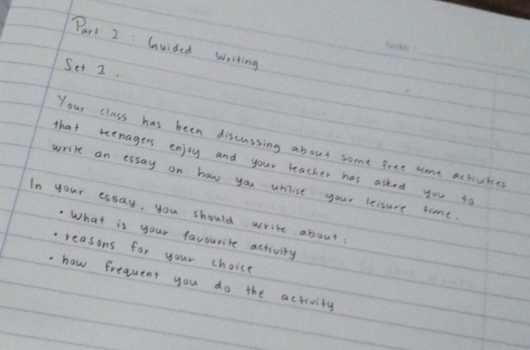 Guided writing 
Set 2. 
_ 
Your class has been discussing about some free time activities 
that teenagers enjoy and your teacher has asked you so 
write an essay on how you uhilise your leisure time 
In your essay, you should write about 
What is your favourite activity 
reasons for your choice 
how frequent you do the activity