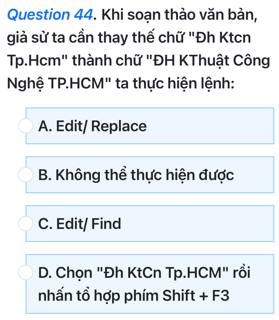 Khi soạn thảo văn bản,
giả sử ta cần thay thế chữ "Đh Ktcn
Tp.Hcm" thành chữ "ĐH KThuật Công
Nghệ TP.HCM" ta thực hiện lệnh:
A. Edit/ Replace
B. Không thể thực hiện được
C. Edit/ Find
D. Chọn "Đh KtCn Tp.HCM" rồi
nhấn tổ hợp phím Shift + F3