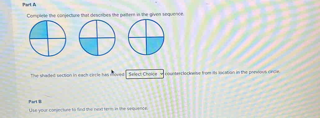 Complete the conjecture that describes the pattern in the given sequence. 
The shaded section in each circle has moved Select Choice counterclockwise from its location in the previous circle. 
Part B 
Use your conjecture to find the next term in the sequence.