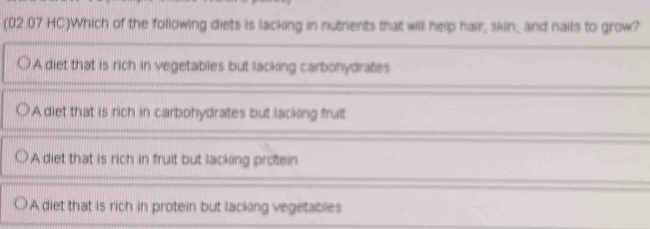 (02.07 HC)Which of the following diets is lacking in nutrients that will help hair, skin, and nails to grow?
A diet that is rich in vegetables but lacking carbohydrates
A diet that is rich in carbohydrates but lacking frut
A diet that is rich in fruit but lacking protein
A diet that is rich in protein but lacking vegetables