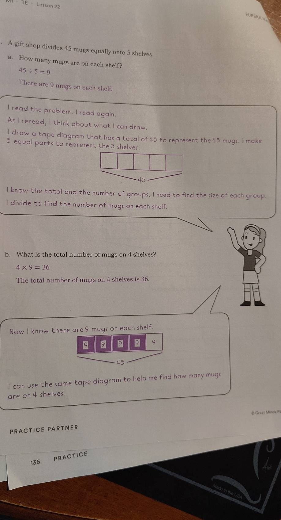 TE Lesson 22
EUREKAM
. A gift shop divides 45 mugs equally onto 5 shelves.
a. How many mugs are on each shelf?
45/ 5=9
There are 9 mugs on each shelf.
l read the problem. l read again.
As I reread, I think about what I can draw.
I draw a tape diagram that has a total of 45 to represent the 45 mugs. I make
5 equal parts to represent the 5 shelves.
45
I know the total and the number of groups. I need to find the size of each group.
I divide to find the number of mugs on each shelf.
b. What is the total number of mugs on 4 shelves?
4* 9=36
The total number of mugs on 4 shelves is 36.
Now I know there are 9 mugs on each shelf.
9 9 9 9 9
45
I can use the same tape diagram to help me find how many mugs
are on 4 shelves.
@ Great Minds P
PRACTICE PARTNER
PRACTICE
136