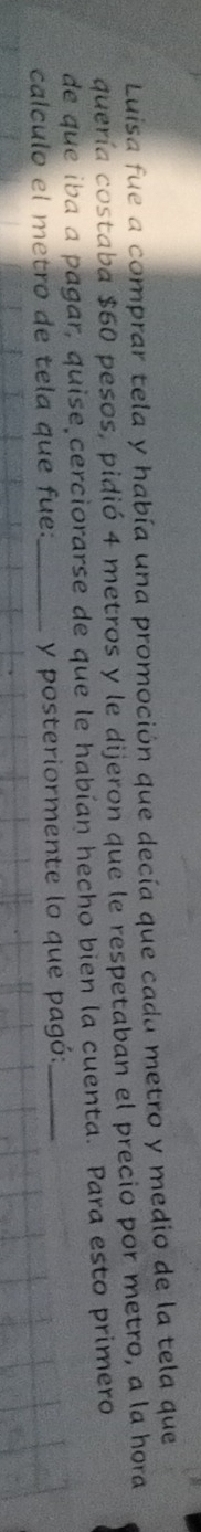 Luisa fue a comprar tela y había una promoción que decía que cada metro y medio de la tela que 
quería costaba $60 pesos, pidió 4 metros y le dijeron que le respetaban el precio por metro, a la hora 
de que iba a pagar, quise cerciorarse de que le habían hecho bien la cuenta. Para esto primero 
calculo el metro de tela que fue:_ y posteriormente lo que pagó:_