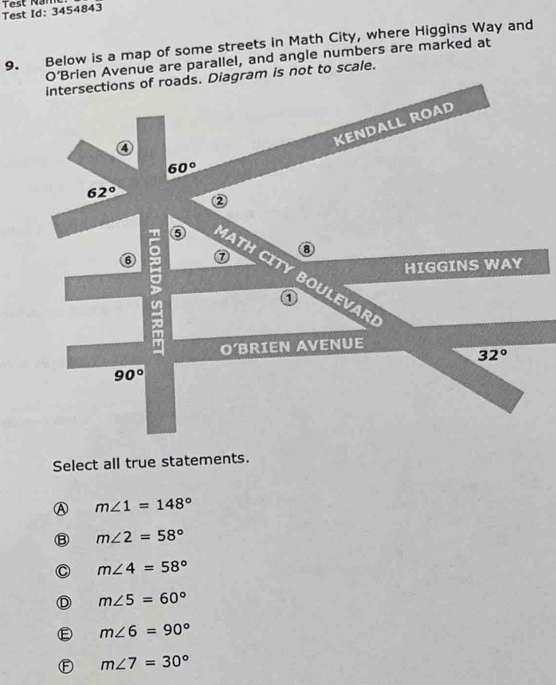 Test Nam
Test Id: 3454843
9. Below is a map of some streets in Math City, where Higgins Way and
O’Brien Avenue are parallel, and angle numbers are marked at
intersections of roads. Diagram is not to scale.
KENDALL ROAD
4
60°
62°
②
⑦
⑧
HIGGINS WAY
6 D 6 MATH CITY BOULEVAR
O'BRIEN AVENUE
32°
90°
Select all true statements.
m∠ 1=148°
m∠ 2=58°
m∠ 4=58°
m∠ 5=60°
m∠ 6=90°
m∠ 7=30°