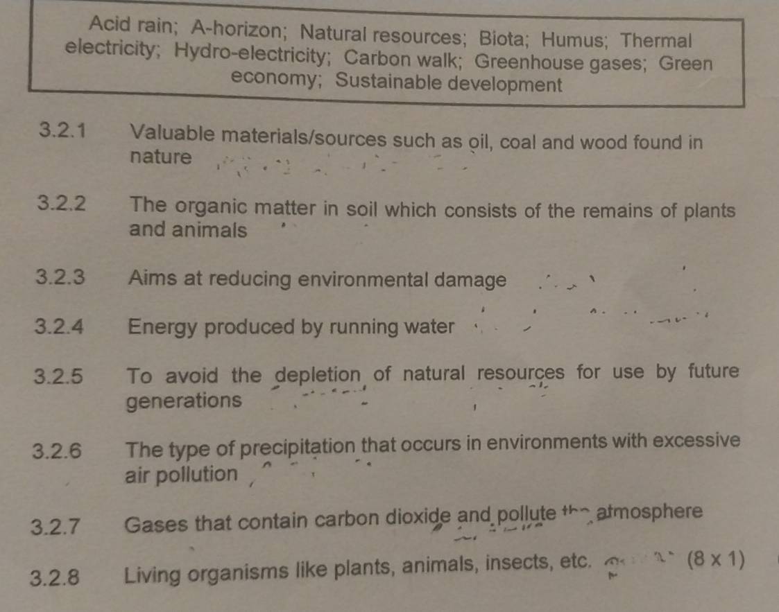 Acid rain; A-horizon; Natural resources; Biota; Humus; Thermal 
electricity; Hydro-electricity; Carbon walk; Greenhouse gases; Green 
economy; Sustainable development 
3.2.1 Valuable materials/sources such as oil, coal and wood found in 
nature 
3.2.2 The organic matter in soil which consists of the remains of plants 
and animals 
3.2.3 Aims at reducing environmental damage ∴、 
3.2.4 Energy produced by running water 
3.2.5 To avoid the depletion of natural resources for use by future 
generations 
3.2.6 The type of precipitation that occurs in environments with excessive 
air pollution 
3.2. 7 Gases that contain carbon dioxide and pollute th atmosphere 
3.2.8 Living organisms like plants, animals, insects, etc. (8* 1)