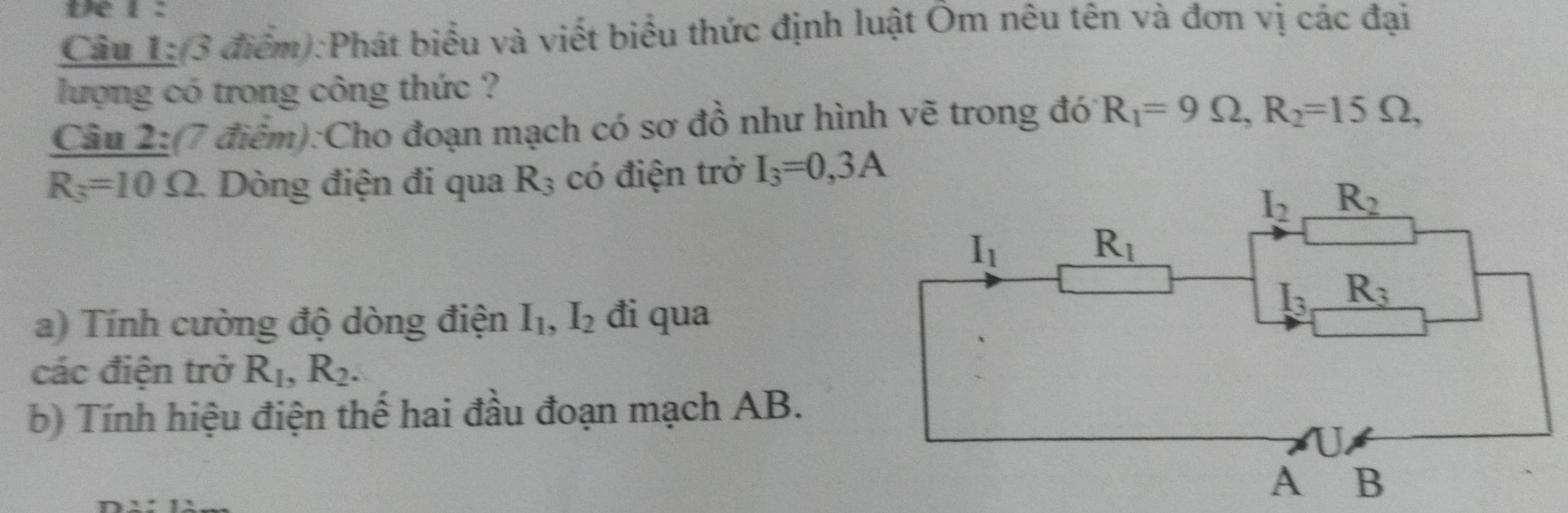 te l :
Câu 1:(3 điểm):Phát biểu và viết biểu thức định luật Ôm nêu tên và đơn vị các đại
lượng có trong công thức ?
Câu 2:(7 điểm):Cho đoạn mạch có sơ đồ như hình vẽ trong đó R_1=9Omega ,R_2=15Omega ,
R_3=10Omega 1. Dòng điện đi qua R_3 có điện trở I_3=0,3A
a) Tính cường độ dòng điện I_1,I_2 đi qua
các điện trở R_1,R_2.
b) Tính hiệu điện thế hai đầu đoạn mạch AB.