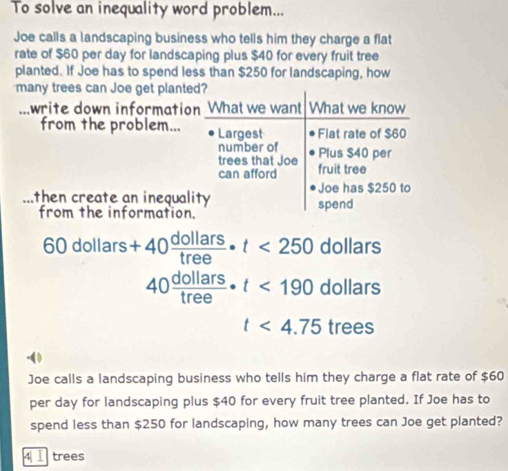 To solve an inequality word problem... 
Joe calls a landscaping business who tells him they charge a flat 
rate of $60 per day for landscaping plus $40 for every fruit tree 
planted. If Joe has to spend less than $250 for landscaping, how 
many trees can Joe get planted? 
write down information I What we want What we know 
from the problem... Largest Flat rate of $60
number of 
trees that Joe Plus $40 per 
can afford fruit tree 
Joe has $250 to 
then create an inequality spend 
from the information.
60dollars+40 dollars/tree · t<250</tex> dollars
40 dollars/tree · t<190</tex> dollars
t<4.75trees
Joe calls a landscaping business who tells him they charge a flat rate of $60
per day for landscaping plus $40 for every fruit tree planted. If Joe has to 
spend less than $250 for landscaping, how many trees can Joe get planted? 
4| Ⅰ trees