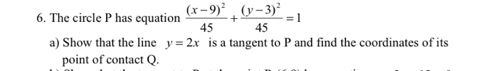 The circle P has equation frac (x-9)^245+frac (y-3)^245=1
a) Show that the line y=2x is a tangent to P and find the coordinates of its
point of contact Q.