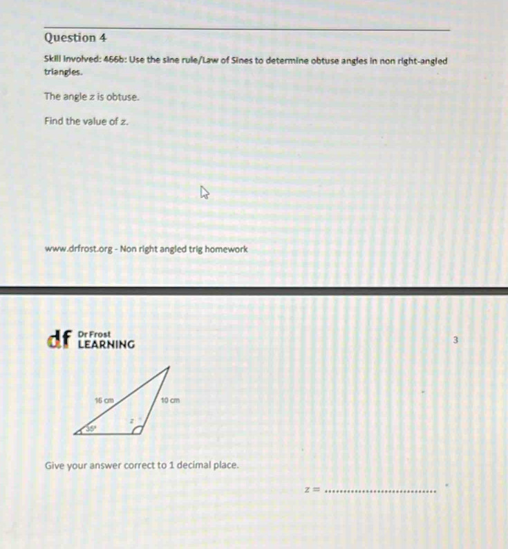 Skill involved: 466b: Use the sine rule/Law of Sines to determine obtuse angles in non right-angled
triangles.
The angle z is obtuse.
Find the value of z.
www.drfrost.org - Non right angled trig homework
Dr Frost
df learning
3
Give your answer correct to 1 decimal place.
_ z=.