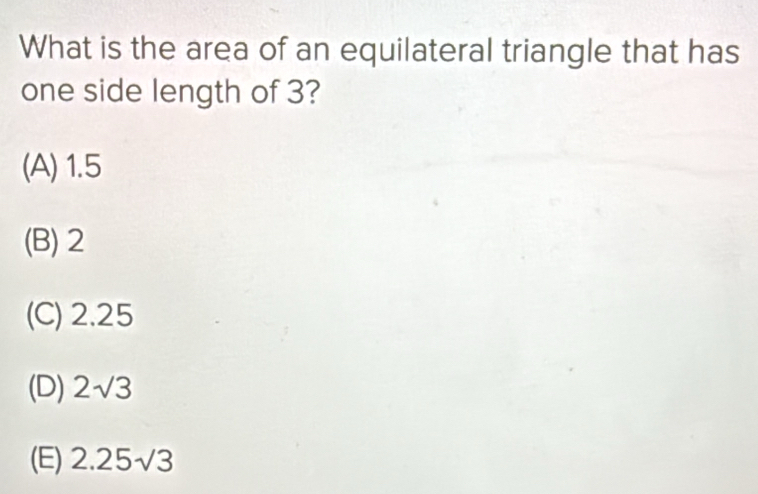 What is the area of an equilateral triangle that has
one side length of 3?
(A) 1.5
(B) 2
(C) 2.25
(D) 2sqrt(3)
(E) 2.25sqrt(3)