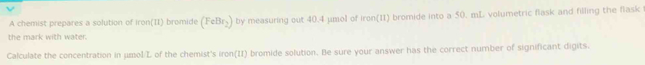 A chemist prepares a solution of ron(11) bromide (FeBr_2) by measuring out 40.4 μmol of iron(II) bromide into a 50. mL volumetric flask and filling the flask 
the mark with water. 
Calculate the concentration in μmol/L of the chemist's iron(II) bromide solution. Be sure your answer has the correct number of significant digits.