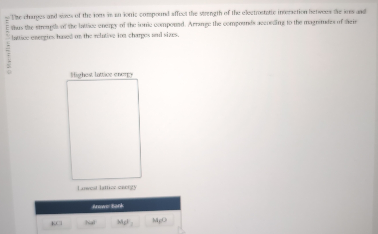 The charges and sizes of the ions in an ionic compound affect the strength of the electrostatic interaction between the ions and 
thus the strength of the lattice energy of the ionic compound. Arrange the compounds according to the magnitudes of their 
lattice energies based on the relative ion charges and sizes. 
5 
Highest lattice energy 
Lowest lattice energy 
Answer Bank
KCl NaF MgF_2 MgO