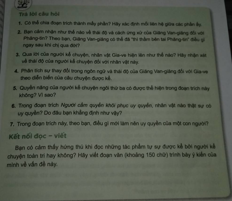 Trà lời câu hòi 
1. Có thể chia đoạn trích thành mấy phần? Hãy xác định mối liên hệ giữa các phần ấy. 
2. Bạn cảm nhận như thế nào về thái độ và cách ứng xử của Giăng Van-giãng đổi với 
Phăng-tin? Theo bạn, Giăng Van-giăng có thể đã "thì thầm bên tai Phăng-tin" điều gi 
ngay sau khi chị qua đời? 
3. Qua lời của người kể chuyện, nhân vật Gia-ve hiện lên như thể nào? Hãy nhận xét 
về thái độ của người kể chuyện đối với nhân vật này. 
4. Phân tích sự thay đổi trong ngôn ngữ và thái độ của Giăng Van-giăng đổi với Gia-ve 
theo diễn biến của câu chuyện được kể. 
5. Quyền năng của người kể chuyện ngôi thứ ba có được thể hiện trong đoạn trích này 
không? Vì sao? 
6. Trong đoạn trích Người cầm quyền khôi phục uy quyền, nhân vật nào thật sự có 
uy quyền? Do đâu bạn khẳng định như vậy? 
7. Trong đoạn trích này, theo bạn, điều gì mới làm nên uy quyền của một con người? 
Kết nối đọc - viết 
Bạn có cảm thấy hứng thú khi đọc những tác phẩm tự sự được kể bởi người kể 
chuyện toàn tri hay không? Hãy viết đoạn văn (khoảng 150 chữ) trình bày ý kiến của 
mình về vấn đề này.