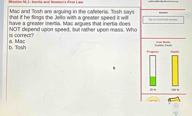 Mission NL1: Inertia and Newton's First Law pasheu df wal putal aschacts or
Mac and Tosh are arguing in the cafeteria. Tosh says Answer
that if he flings the Jello with a greater speed it will Tap to Enter/EditAnswer.
have a greater inertia. Mac argues that inertia does
NOT depend upon speed, but rather upon mass. Who
is correct?
a. Mac
b. Tosh
a