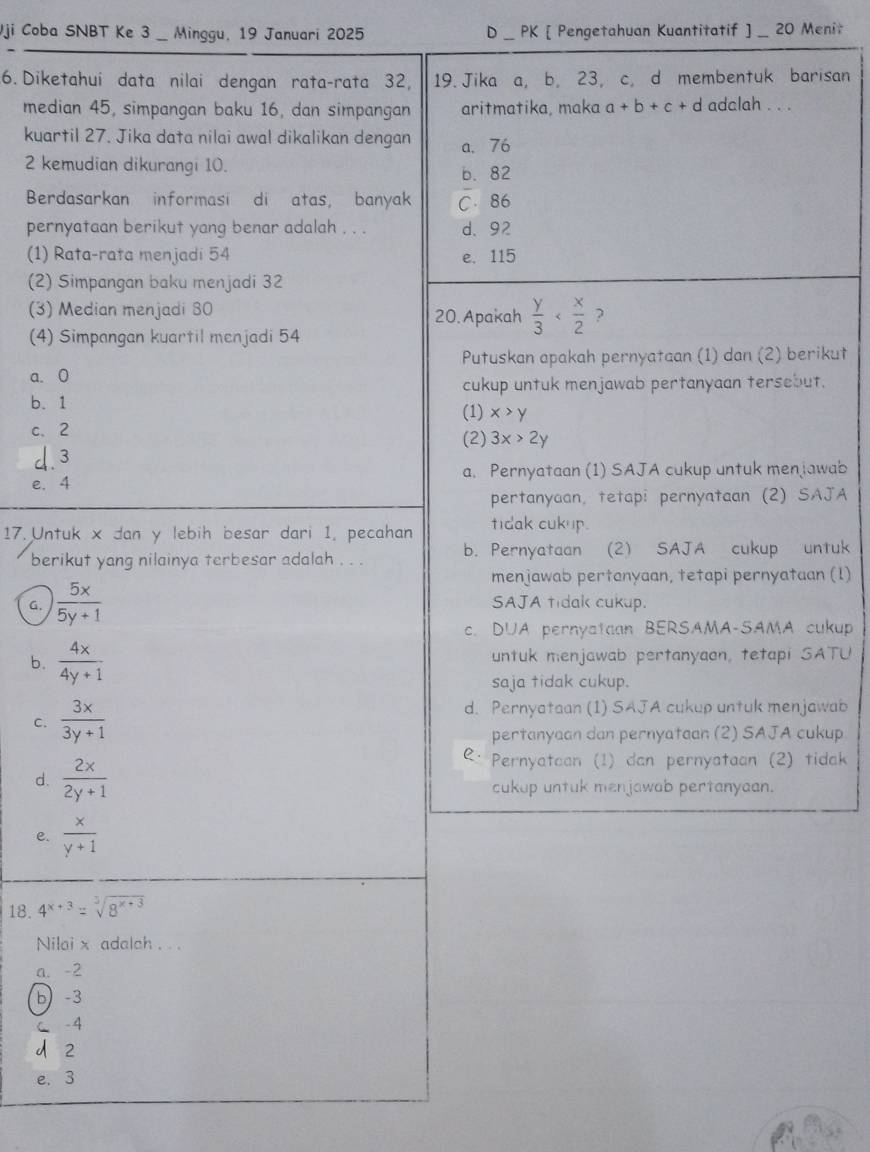 Vji Coba SNBT Ke 3 _ Minggu, 19 Januari 2025 D _ PK [ Pengetahuan Kuantitatif ] _ 20 Menit
6. Diketahui data nilai dengan rata-rata 32, 19. Jika a, b, 23, c, d membentuk barisan
median 45, simpangan baku 16, dan simpangan aritmatika, maka a+b+c+d adclah . . .
kuartil 27. Jika data nilai awal dikalikan dengan a. 76
2 kemudian dikurangi 10. b. 82
Berdasarkan informasi di atas, banyak C. 86
pernyataan berikut yang benar adalah . . . d. 92
(1) Rata-rata menjadi 54 e. 115
(2) Simpangan baku menjadi 32
(3) Median menjadi 80
20. Apakah  y/3  ?
(4) Simpangan kuartil menjadi 54
Putuskan apakah pernyataan (1) dan (2) berikut
a. 0
cukup untuk menjawab pertanyaan tersebut.
b. 1 (1) x>y
c、 2 (2) 3x>2y
d.3
e. 4 a. Pernyataan (1) SAJA cukup untuk menjawab
pertanyaan, tetapi pernyataan (2) SAJA
17. Untuk x dan y lebih besar dari 1, pecahan tidak cukup.
berikut yang nilainya terbesar adalah . . . b. Pernyataan (2) SAJA cukup untuk
menjawab pertanyaan, tetapi pernyataan (1)
G.  5x/5y+1  SAJA tidak cukup.
c. DUA pernyataan BERSAMA-SAMA cukup
b.  4x/4y+1  untuk menjawab pertanyaon, tetapi SATU
saja tidak cukup.
C.  3x/3y+1 
d. Pernyataan (1) SAJA cukup untuk menjawab
pertanyaan dan pernyataan (2) SAJA cukup
R· Pernyatoan (1) dan pernyataan (2) tidak
d.  2x/2y+1  cukup untuk menjawab pertanyaan.
e.  x/y+1 
18. 4^(x+3)=sqrt[3](8^(x+3))
Nilai x adalch . . .
a. -2
b) -3
C -4
2
e. 3