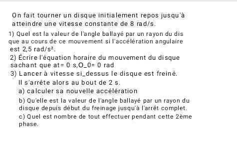 On fait tourner un disque initialement repos jusqu'à 
atteindre une vitesse constante de 8 rad/s. 
1) Quel est la valeur de l'angle ballayé par un rayon du dis 
que au cours de ce mouvement si l'accélération angulaire 
est 2,5rad/s^2. 
2) Écrire l'équation horaire du mouvement du disque 
sachant que at=0s, O_ 0=0 rad 
3) Lancer à vitesse si_dessus le disque est freiné. 
Il s'arrête alors au bout de 2 s. 
a) calculer sa nouvelle accélération 
b) Qu'elle est la valeur de l'angle ballayé par un rayon du 
disque depuis début du freinage jusqu'à l'arrêt complet. 
c) Quel est nombre de tout effectuer pendant cette 2ème 
phase.