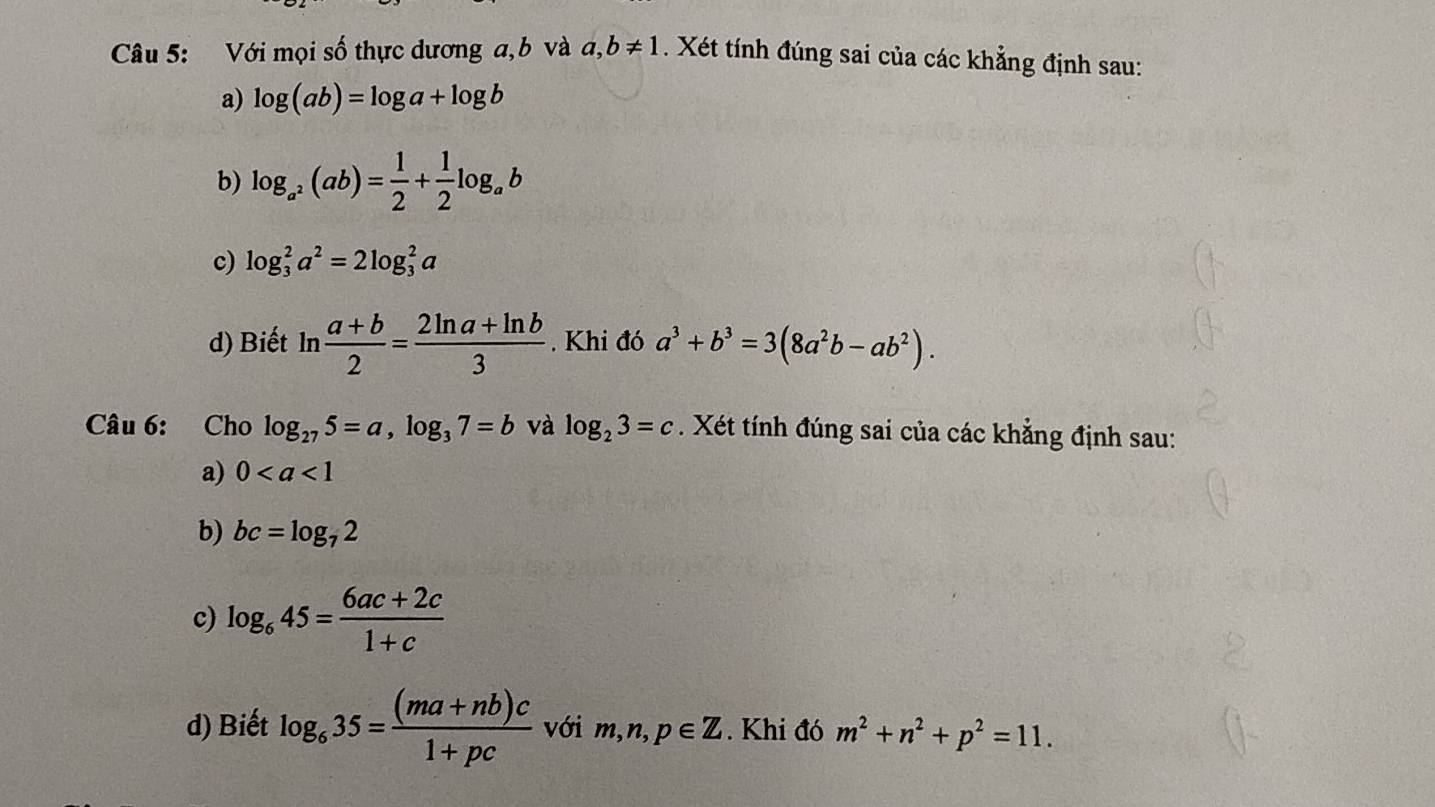 Với mọi số thực dương a, b và a,b!= 1. Xét tính đúng sai của các khẳng định sau: 
a) log (ab)=log a+log b
b) log _a^2(ab)= 1/2 + 1/2 log _ab
c) log _3^(2a^2)=2log _3^(2a
d) Biết ln frac a+b)2= (2ln a+ln b)/3 . Khi đó a^3+b^3=3(8a^2b-ab^2). 
Câu 6: Cho log _275=a, log _37=b và log _23=c. Xét tính đúng sai của các khẳng định sau: 
a) 0
b) bc=log _72
c) log _645= (6ac+2c)/1+c 
d) Biết log _635= ((ma+nb)c)/1+pc  với m, n, p∈ Z. Khi đó m^2+n^2+p^2=11.