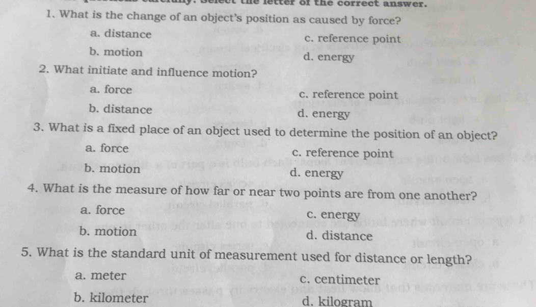 elect the letter of the correct answer.
1. What is the change of an object’s position as caused by force?
a. distance c. reference point
b. motion d. energy
2. What initiate and influence motion?
a. force c. reference point
b. distance d. energy
3. What is a fixed place of an object used to determine the position of an object?
a. force c. reference point
b. motion d. energy
4. What is the measure of how far or near two points are from one another?
a. force c. energy
b. motion d. distance
5. What is the standard unit of measurement used for distance or length?
a. meter c. centimeter
b. kilometer d. kilogram