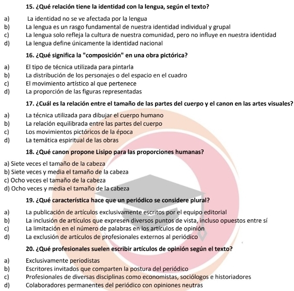 ¿Qué relación tiene la identidad con la lengua, según el texto?
a) La identidad no se ve afectada por la lengua
b) La lengua es un rasgo fundamental de nuestra identidad individual y grupal
c) La lengua solo refleja la cultura de nuestra comunidad, pero no influye en nuestra identidad
d) La lengua define únicamente la identidad nacional
16. ¿Qué significa la "composición" en una obra pictórica?
a) El tipo de técnica utilizada para pintarla
b) La distribución de los personajes o del espacio en el cuadro
c) El movimiento artístico al que pertenece
d) La proporción de las figuras representadas
17. ¿Cuál es la relación entre el tamaño de las partes del cuerpo y el canon en las artes visuales?
a) La técnica utilizada para dibujar el cuerpo humano
b) La relación equilibrada entre las partes del cuerpo
c)  Los movimientos pictóricos de la época
d) La temática espiritual de las obras
18. ¿Qué canon propone Lisipo para las proporciones humanas?
a) Siete veces el tamaño de la cabeza
b) Siete veces y media el tamaño de la cabeza
c) Ocho veces el tamaño de la cabeza
d) Ocho veces y media el tamaño de la cabeza
19. ¿Qué característica hace que un periódico se considere plural?
a) La publicación de artículos exclusivamente escritos por el equipo editorial
b) La inclusión de artículos que expresen diversos puntos de vista, incluso opuestos entre sí
c)La limitación en el número de palabras en los artículos de opinión
d) La exclusión de artículos de profesionales externos al periódico
20. ¿Qué profesionales suelen escribir artículos de opinión según el texto?
a) Exclusivamente periodistas
b) Escritores invitados que comparten la postura del periódico
c) Profesionales de diversas disciplinas como economistas, sociólogos e historiadores
d) Colaboradores permanentes del periódico con opiniones neutras