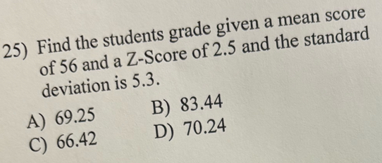 Find the students grade given a mean score
of 56 and a Z-Score of 2.5 and the standard
deviation is 5.3.
A) 69.25 B) 83.44
C) 66.42 D) 70.24