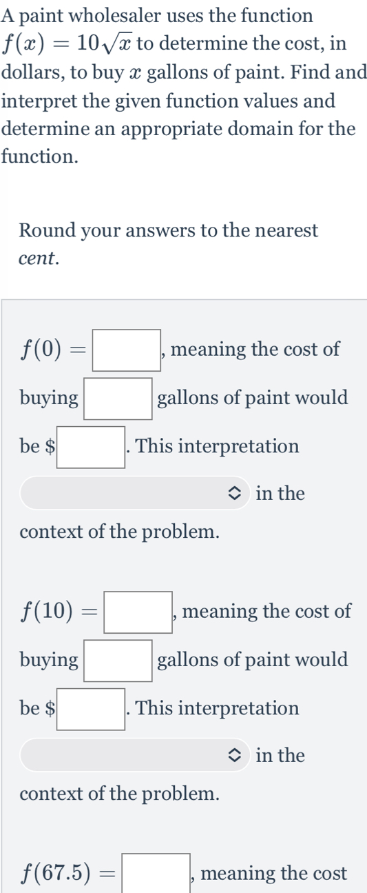 A paint wholesaler uses the function
f(x)=10sqrt(x) to determine the cost, in 
dollars, to buy æ gallons of paint. Find and 
interpret the given function values and 
determine an appropriate domain for the 
function. 
Round your answers to the nearest 
cent.
f(0)=□ , meaning the cost of 
buying □ gallons of paint would 
be $ $□. . This interpretation 
in the 
context of the problem.
f(10)=□ , meaning the cost of 
buying □ gallons of paint would 
be $ $□. . This interpretation 
in the 
context of the problem.
f(67.5)=□ , meaning the cost