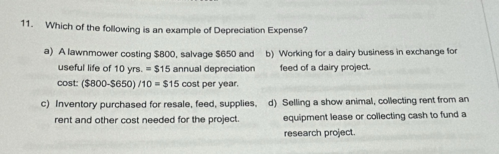 Which of the following is an example of Depreciation Expense?
a) A lawnmower costing $800, salvage $650 and b) Working for a dairy business in exchange for
useful life of 10yrs.=$15 annual depreciation feed of a dairy project.
C ost:($800-$650)/10=$15 cost per year.
c) Inventory purchased for resale, feed, supplies, d) Selling a show animal, collecting rent from an
rent and other cost needed for the project. equipment lease or collecting cash to fund a
research project.