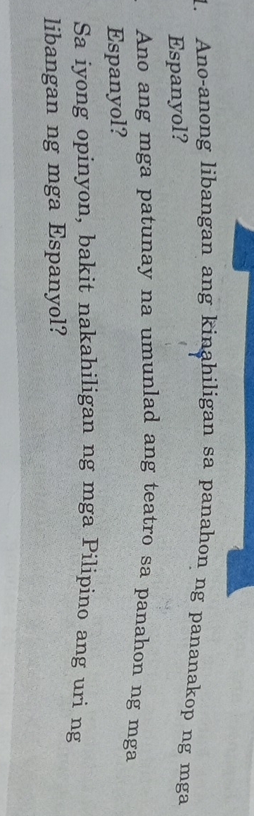 Ano-anong libangan ang kinahiligan sa panahon ng pananakop ng mga 
Espanyol? 
Ano ang mga patunay na umunlad ang teatro sa panahon ng mga 
Espanyol? 
Sa iyong opinyon, bakit nakahiligan ng mga Pilipino ang uri ng 
libangan ng mga Espanyol?