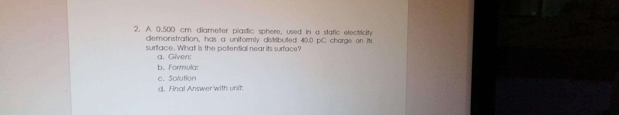 A 0.500 cm diameter plastic sphere, used in a static electricity 
demonstration, has a uniformly distributed 40.0 pC charge on its 
surface. What is the potential near its surface? 
a. Given: 
b. Formula: 
c. Solution 
d. Final Answer with unit: