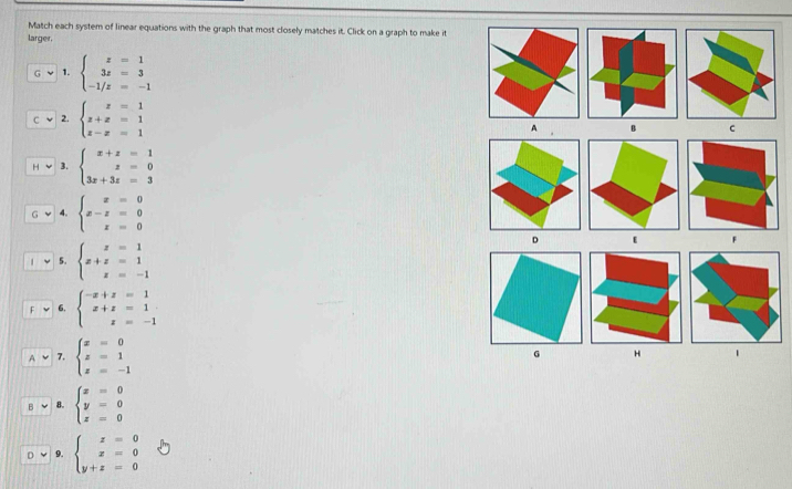 Match each system of linear equations with the graph that most closely matches it. Click on a graph to make it 
larger. 
1. beginarrayl z=1 3z=3 -1/z=-1endarray.
2. beginarrayl z=1 z+z=1 z-z=1endarray.
3. beginarrayl x+z=1 z=0 3x+3z=3endarray.
4. beginarrayl x=0 x-z=0 x=0endarray.
5. beginarrayl x=1 x+z=1 z=-1endarray.
6. beginarrayl -x+z=1 x+z=1 z=-1endarray.
7. beginarrayl x=0 z=1 z=-1endarray.
8. beginarrayl x=0 y=0 z=0endarray.
9. beginarrayl x=0 x=0 y+z=0endarray.