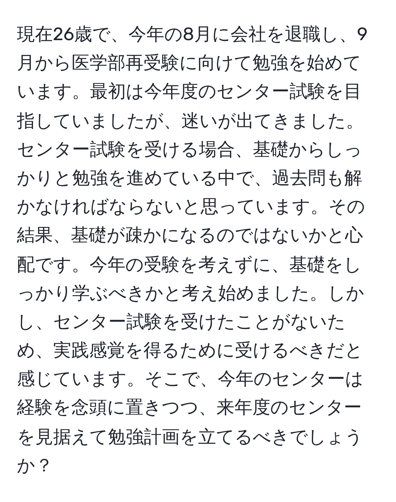 現在26歳で、今年の8月に会社を退職し、9月から医学部再受験に向けて勉強を始めています。最初は今年度のセンター試験を目指していましたが、迷いが出てきました。センター試験を受ける場合、基礎からしっかりと勉強を進めている中で、過去問も解かなければならないと思っています。その結果、基礎が疎かになるのではないかと心配です。今年の受験を考えずに、基礎をしっかり学ぶべきかと考え始めました。しかし、センター試験を受けたことがないため、実践感覚を得るために受けるべきだと感じています。そこで、今年のセンターは経験を念頭に置きつつ、来年度のセンターを見据えて勉強計画を立てるべきでしょうか？