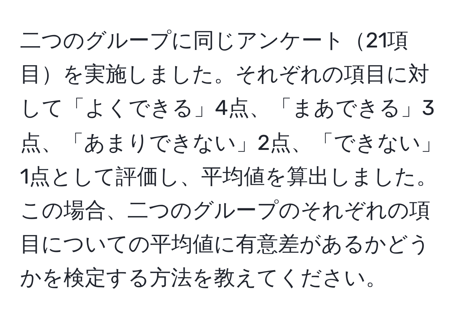 二つのグループに同じアンケート21項目を実施しました。それぞれの項目に対して「よくできる」4点、「まあできる」3点、「あまりできない」2点、「できない」1点として評価し、平均値を算出しました。この場合、二つのグループのそれぞれの項目についての平均値に有意差があるかどうかを検定する方法を教えてください。