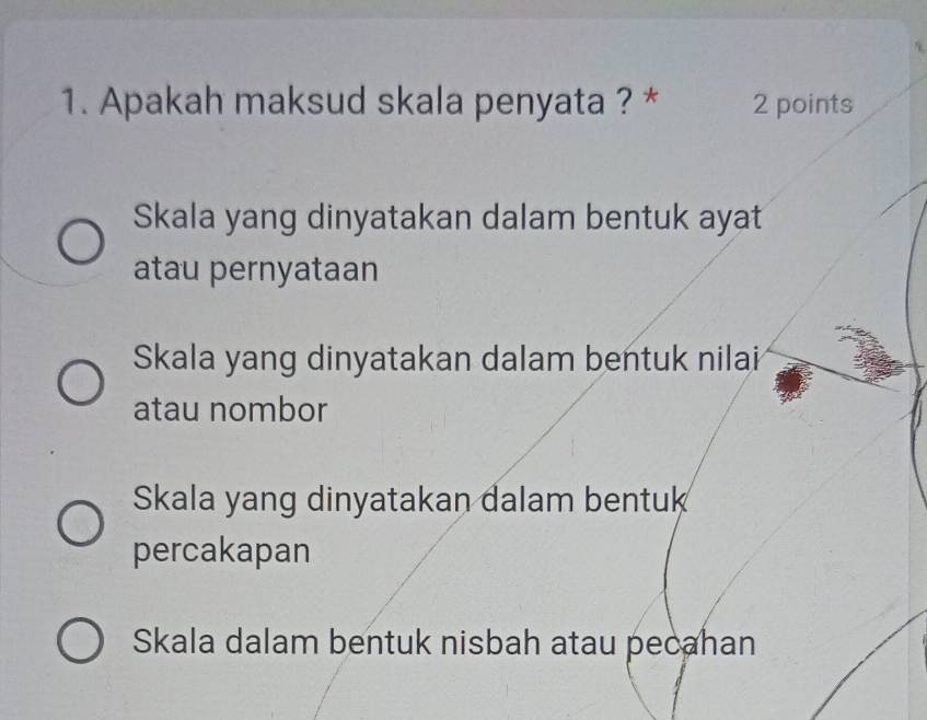 Apakah maksud skala penyata ? * 2 points
Skala yang dinyatakan dalam bentuk ayat
atau pernyataan
Skala yang dinyatakan dalam bentuk nilai
atau nombor
Skala yang dinyatakan dalam bentuk
percakapan
Skala dalam bentuk nisbah atau pecahan