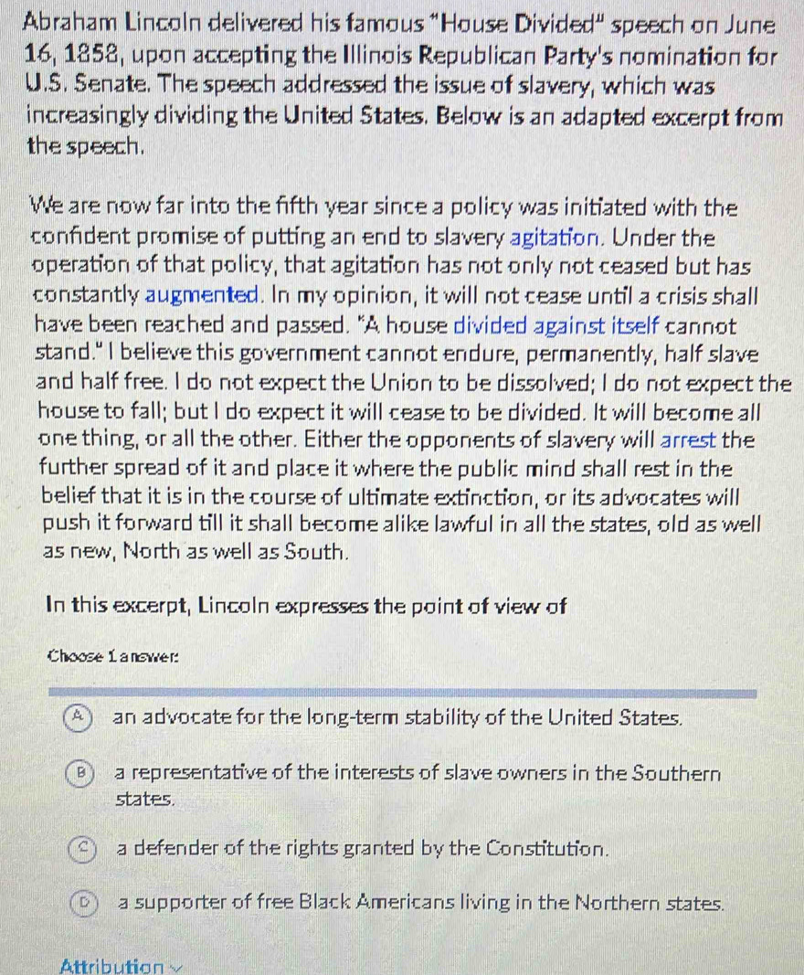 Abraham Lincoln delivered his famous "House Divided" speech on June
16, 1858, upon accepting the Illinois Republican Party's nomination for
U.S. Senate. The speech addressed the issue of slavery, which was
increasingly dividing the United States. Below is an adapted excerpt from
the speech.
We are now far into the fifth year since a policy was initiated with the
confident promise of putting an end to slavery agitation. Under the
operation of that policy, that agitation has not only not ceased but has
constantly augmented. In my opinion, it will not cease until a crisis shall
have been reached and passed. "A house divided against itself cannot
stand." I believe this government cannot endure, permanently, half slave
and half free. I do not expect the Union to be dissolved; I do not expect the
house to fall; but I do expect it will cease to be divided. It will become all
one thing, or all the other. Either the opponents of slavery will arrest the
further spread of it and place it where the public mind shall rest in the
belief that it is in the course of ultimate extinction, or its advocates will
push it forward till it shall become alike lawful in all the states, old as well
as new, North as well as South.
In this excerpt, Lincoln expresses the point of view of
Choose 1 answer:
Aan advocate for the long-term stability of the United States.
) a representative of the interests of slave owners in the Southern
states.
21 a defender of the rights granted by the Constitution.
a supporter of free Black Americans living in the Northern states.
Attribution